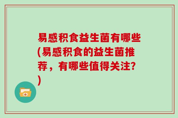 易感积食益生菌有哪些(易感积食的益生菌推荐，有哪些值得关注？)