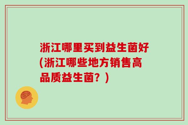 浙江哪里买到益生菌好(浙江哪些地方销售高品质益生菌?) 浙江哪里买到益生菌好(浙江哪些地方销售高品质益生菌?)