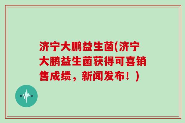 济宁大鹏益生菌(济宁大鹏益生菌获得可喜销售成绩，新闻发布！)