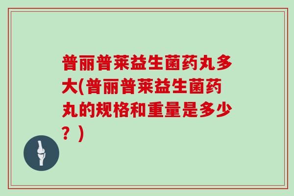 普丽普莱益生菌药丸多大(普丽普莱益生菌药丸的规格和重量是多少？)