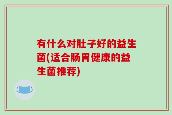 有什么对肚子好的益生菌(适合肠胃健康的益生菌推荐)