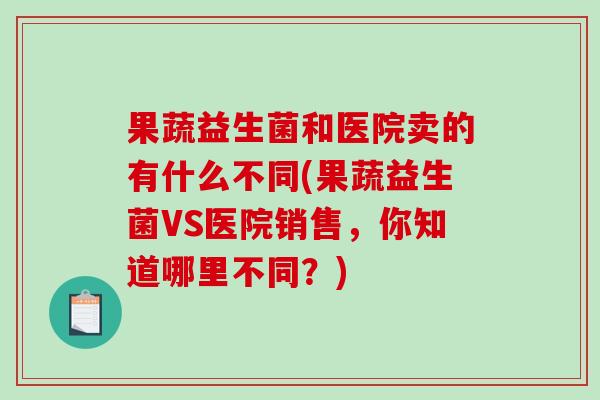 果蔬益生菌和医院卖的有什么不同(果蔬益生菌VS医院销售，你知道哪里不同？)