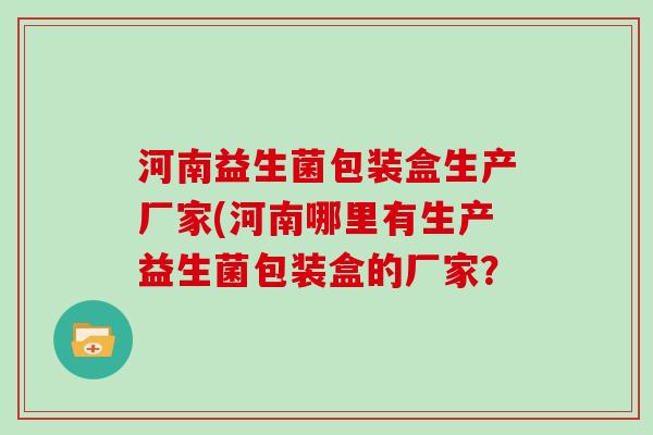 河南益生菌包装盒生产厂家(河南哪里有生产益生菌包装盒的厂家？