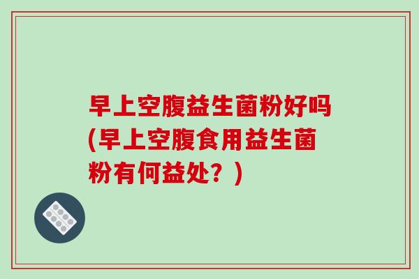 早上空腹益生菌粉好吗(早上空腹食用益生菌粉有何益处？)