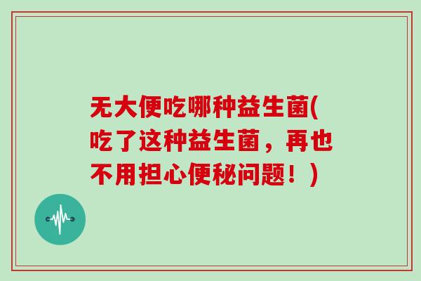 无大便吃哪种益生菌(吃了这种益生菌，再也不用担心便秘问题！)