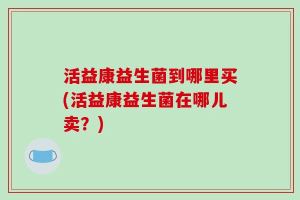 活益康益生菌到哪里买(活益康益生菌在哪儿卖？)