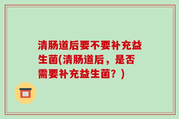 清肠道后要不要补充益生菌(清肠道后，是否需要补充益生菌？)