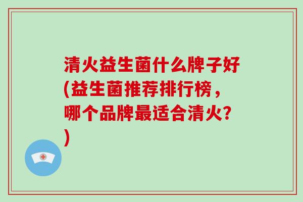 清火益生菌什么牌子好(益生菌推荐排行榜，哪个品牌最适合清火？)