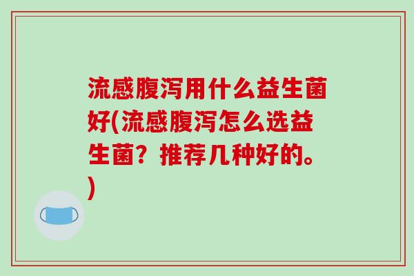 流感腹泻用什么益生菌好(流感腹泻怎么选益生菌？推荐几种好的。)