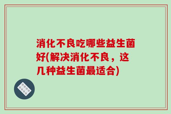消化不良吃哪些益生菌好(解决消化不良，这几种益生菌最适合)
