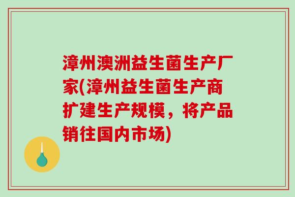 漳州澳洲益生菌生产厂家(漳州益生菌生产商扩建生产规模，将产品销往国内市场)