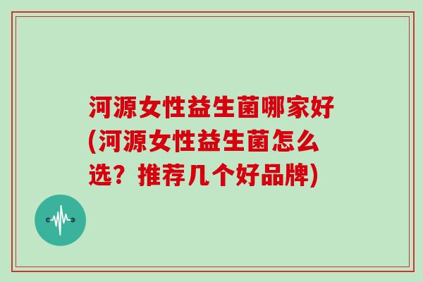 河源女性益生菌哪家好(河源女性益生菌怎么选？推荐几个好品牌)