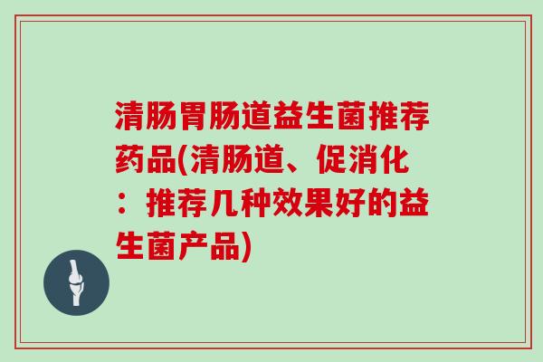 清肠胃肠道益生菌推荐药品(清肠道、促消化：推荐几种效果好的益生菌产品)