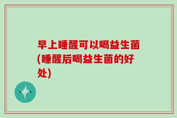 早上睡醒可以喝益生菌(睡醒后喝益生菌的好处)