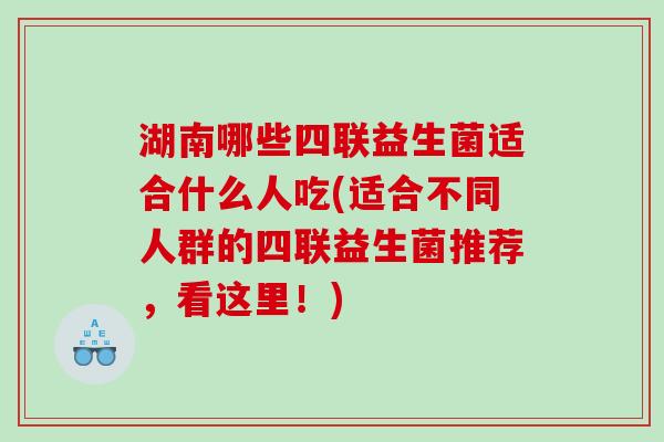 湖南哪些四联益生菌适合什么人吃(适合不同人群的四联益生菌推荐，看这里！)