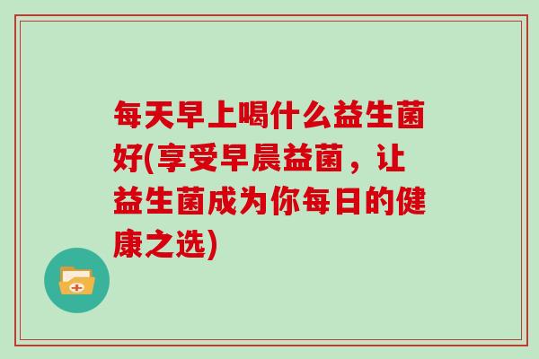 每天早上喝什么益生菌好(享受早晨益菌，让益生菌成为你每日的健康之选)