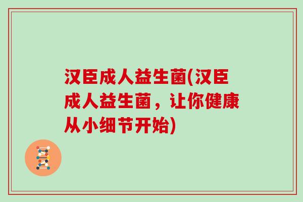 汉臣成人益生菌(汉臣成人益生菌，让你健康从小细节开始)