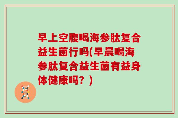 早上空腹喝海参肽复合益生菌行吗(早晨喝海参肽复合益生菌有益身体健康吗？)