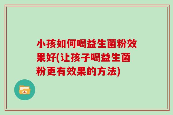 小孩如何喝益生菌粉效果好(让孩子喝益生菌粉更有效果的方法)