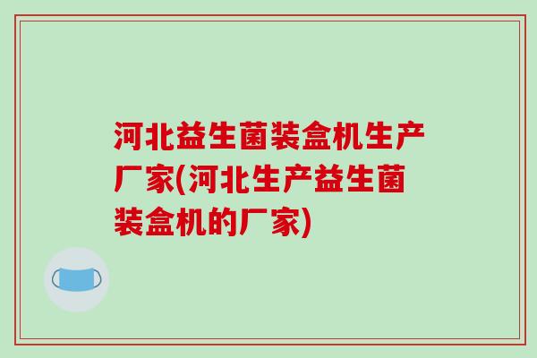 河北益生菌装盒机生产厂家(河北生产益生菌装盒机的厂家)