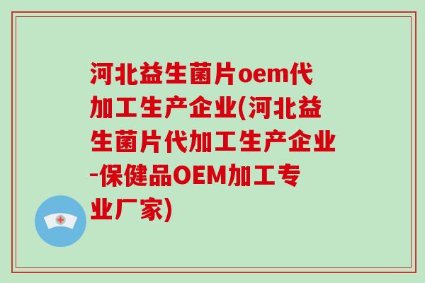 河北益生菌片oem代加工生产企业(河北益生菌片代加工生产企业-保健品OEM加工专业厂家)