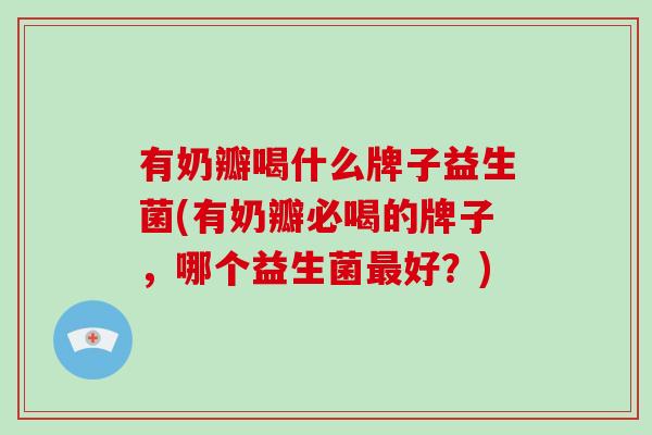 有奶瓣喝什么牌子益生菌(有奶瓣必喝的牌子，哪个益生菌最好？)