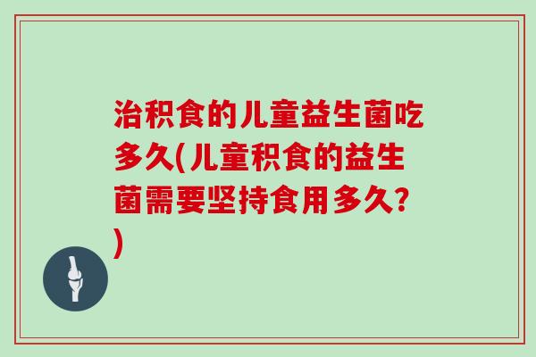 治积食的儿童益生菌吃多久(儿童积食的益生菌需要坚持食用多久？)