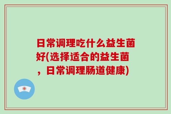 日常调理吃什么益生菌好(选择适合的益生菌，日常调理肠道健康)