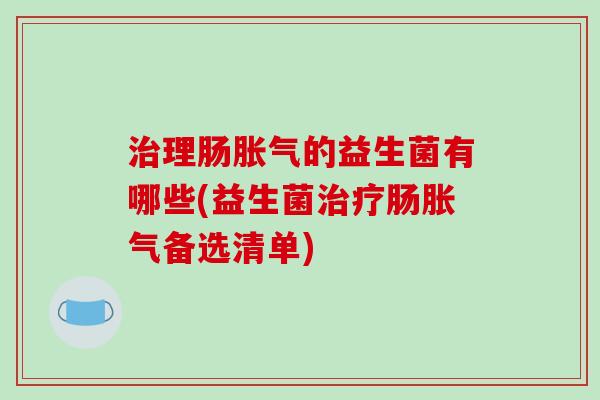 治理肠胀气的益生菌有哪些(益生菌治疗肠胀气备选清单)
