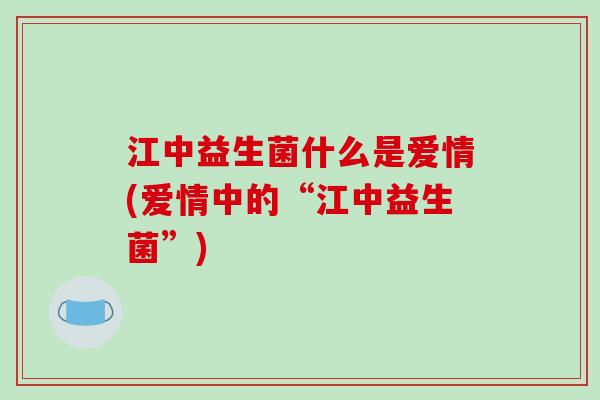 江中益生菌什么是爱情(爱情中的“江中益生菌”)