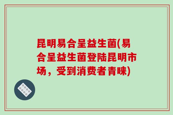 昆明易合呈益生菌(易合呈益生菌登陆昆明市场，受到消费者青睐)
