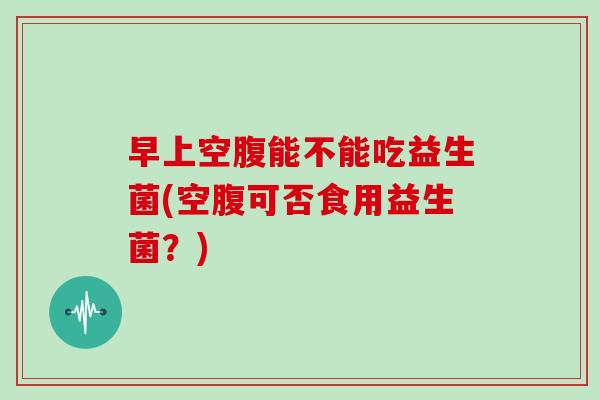 早上空腹能不能吃益生菌(空腹可否食用益生菌？)