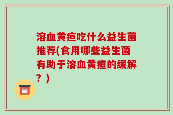 溶血黄疸吃什么益生菌推荐(食用哪些益生菌有助于溶血黄疸的缓解？)