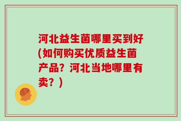 河北益生菌哪里买到好(如何购买优质益生菌产品？河北当地哪里有卖？)