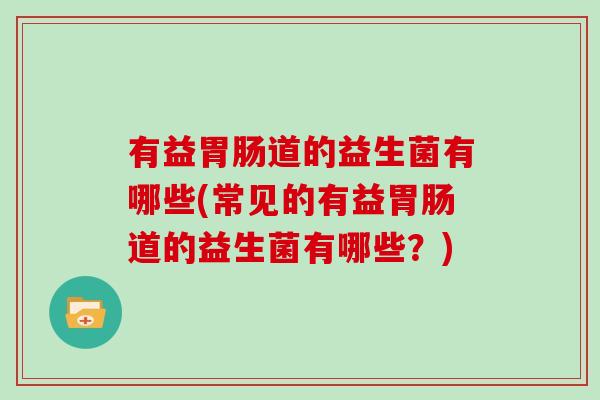 有益胃肠道的益生菌有哪些(常见的有益胃肠道的益生菌有哪些？)