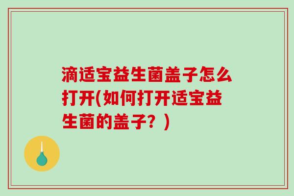 滴适宝益生菌盖子怎么打开(如何打开适宝益生菌的盖子？)