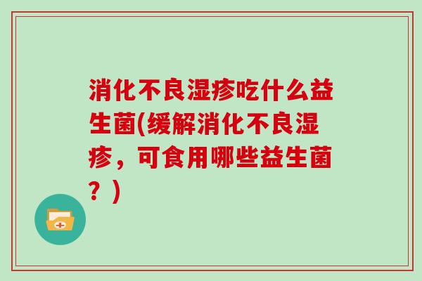 消化不良湿疹吃什么益生菌(缓解消化不良湿疹，可食用哪些益生菌？)