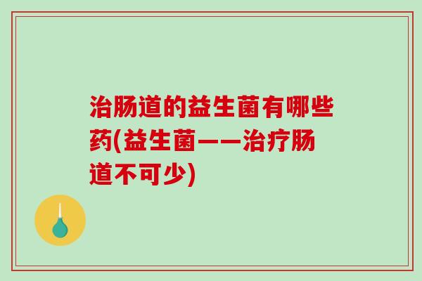 肠道的益生菌有哪些药(益生菌——肠道不可少)
