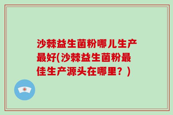 沙棘益生菌粉哪儿生产最好(沙棘益生菌粉最佳生产源头在哪里？)