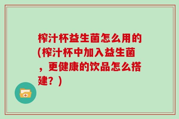 榨汁杯益生菌怎么用的(榨汁杯中加入益生菌，更健康的饮品怎么搭建？)