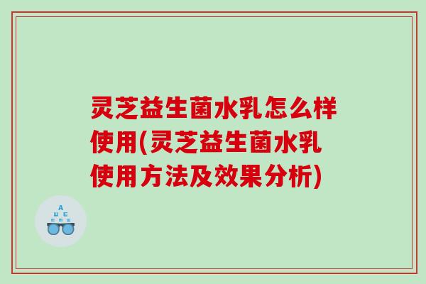灵芝益生菌水乳怎么样使用(灵芝益生菌水乳使用方法及效果分析)