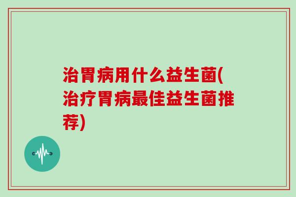 治胃病用什么益生菌(治疗胃病最佳益生菌推荐)