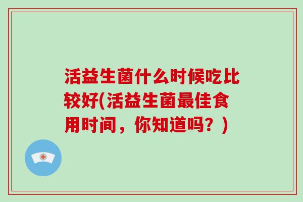 活益生菌什么时候吃比较好(活益生菌佳食用时间,你知道吗?) 活益生菌什么时候吃比较好(活益生菌佳食用时间,你知道吗?)