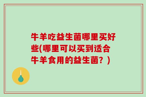 牛羊吃益生菌哪里买好些(哪里可以买到适合牛羊食用的益生菌？)