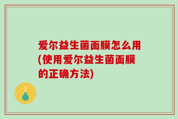 爱尔益生菌面膜怎么用(使用爱尔益生菌面膜的正确方法)