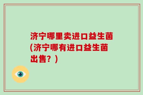 济宁哪里卖进口益生菌(济宁哪有进口益生菌出售？)