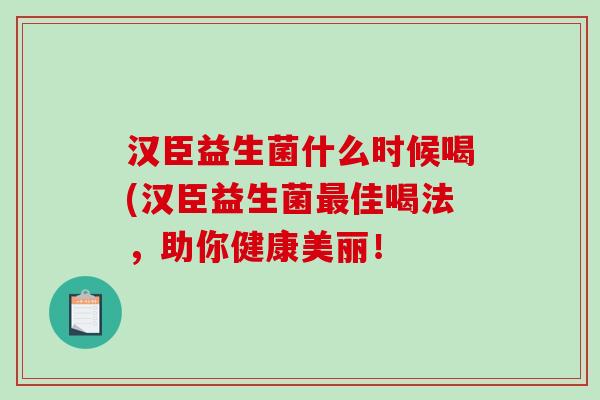 汉臣益生菌什么时候喝(汉臣益生菌最佳喝法，助你健康美丽！
