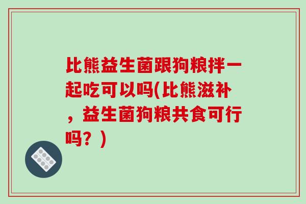 比熊益生菌跟狗粮拌一起吃可以吗(比熊滋补，益生菌狗粮共食可行吗？)