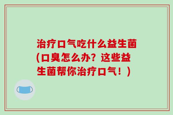 治疗口气吃什么益生菌(口臭怎么办？这些益生菌帮你治疗口气！)