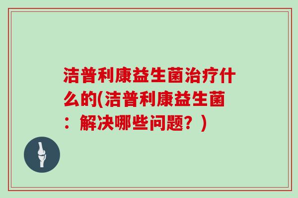 洁普利康益生菌治疗什么的(洁普利康益生菌：解决哪些问题？)